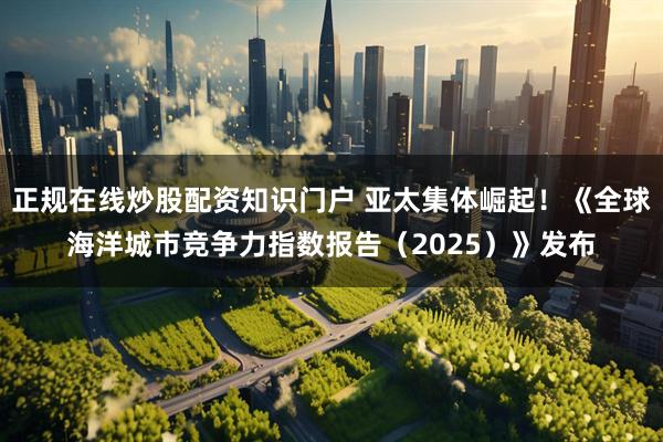 正规在线炒股配资知识门户 亚太集体崛起！《全球海洋城市竞争力指数报告（2025）》发布