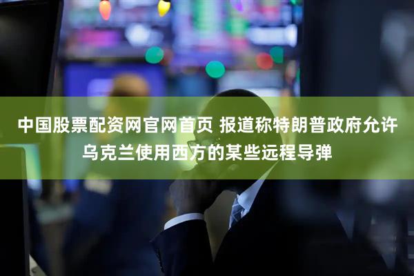 中国股票配资网官网首页 报道称特朗普政府允许乌克兰使用西方的某些远程导弹