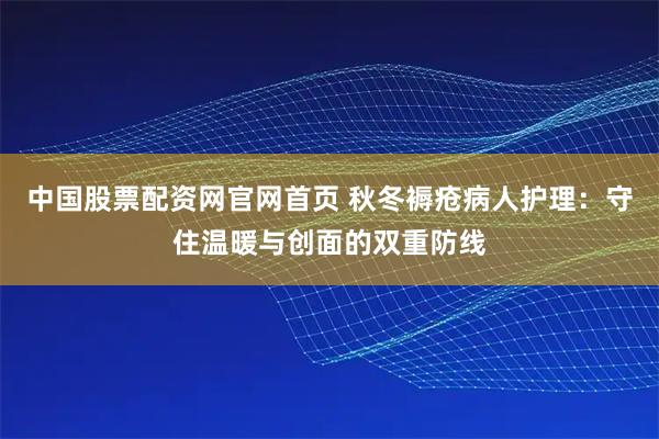 中国股票配资网官网首页 秋冬褥疮病人护理：守住温暖与创面的双重防线