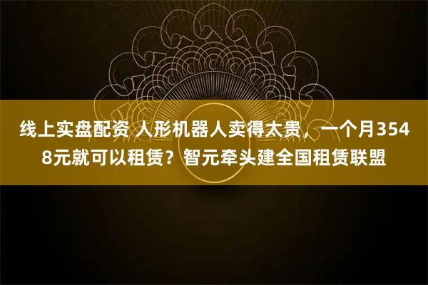 线上实盘配资 人形机器人卖得太贵，一个月3548元就可以租赁？智元牵头建全国租赁联盟