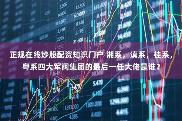 正规在线炒股配资知识门户 湘系，滇系，桂系，粤系四大军阀集团的最后一任大佬是谁？