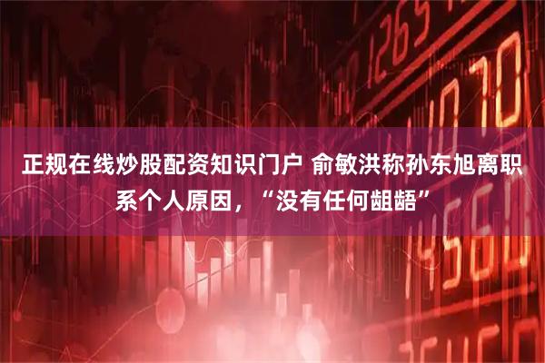 正规在线炒股配资知识门户 俞敏洪称孙东旭离职系个人原因，“没有任何龃龉”