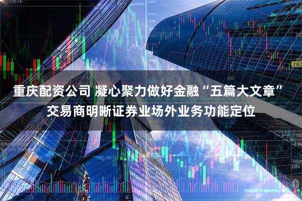 重庆配资公司 凝心聚力做好金融“五篇大文章” 交易商明晰证券业场外业务功能定位
