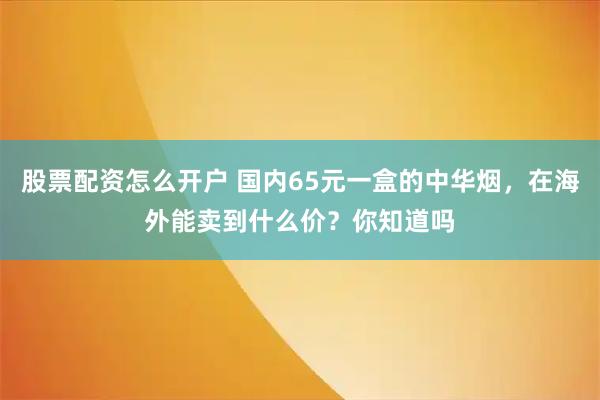 股票配资怎么开户 国内65元一盒的中华烟，在海外能卖到什么价？你知道吗