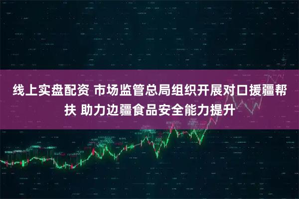 线上实盘配资 市场监管总局组织开展对口援疆帮扶 助力边疆食品安全能力提升